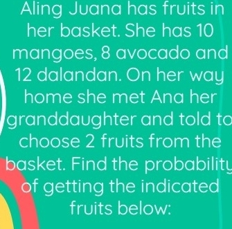 Aling Juana has fruits in 
her basket. She has 10
mangoes, 8 avocado and
12 dalandan. On her way 
home she met Ana her 
granddaughter and told to 
choose 2 fruits from the 
basket. Find the probability 
of getting the indicated 
fruits below: