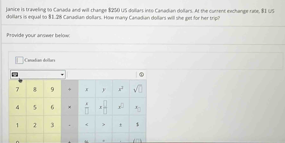 Janice is traveling to Canada and will change $250 US dollars into Canadian dollars. At the current exchange rate, $1 US
dollars is equal to $1.28 Canadian dollars. How many Canadian dollars will she get for her trip?
Provide your answer below:
Canadian dollars
a