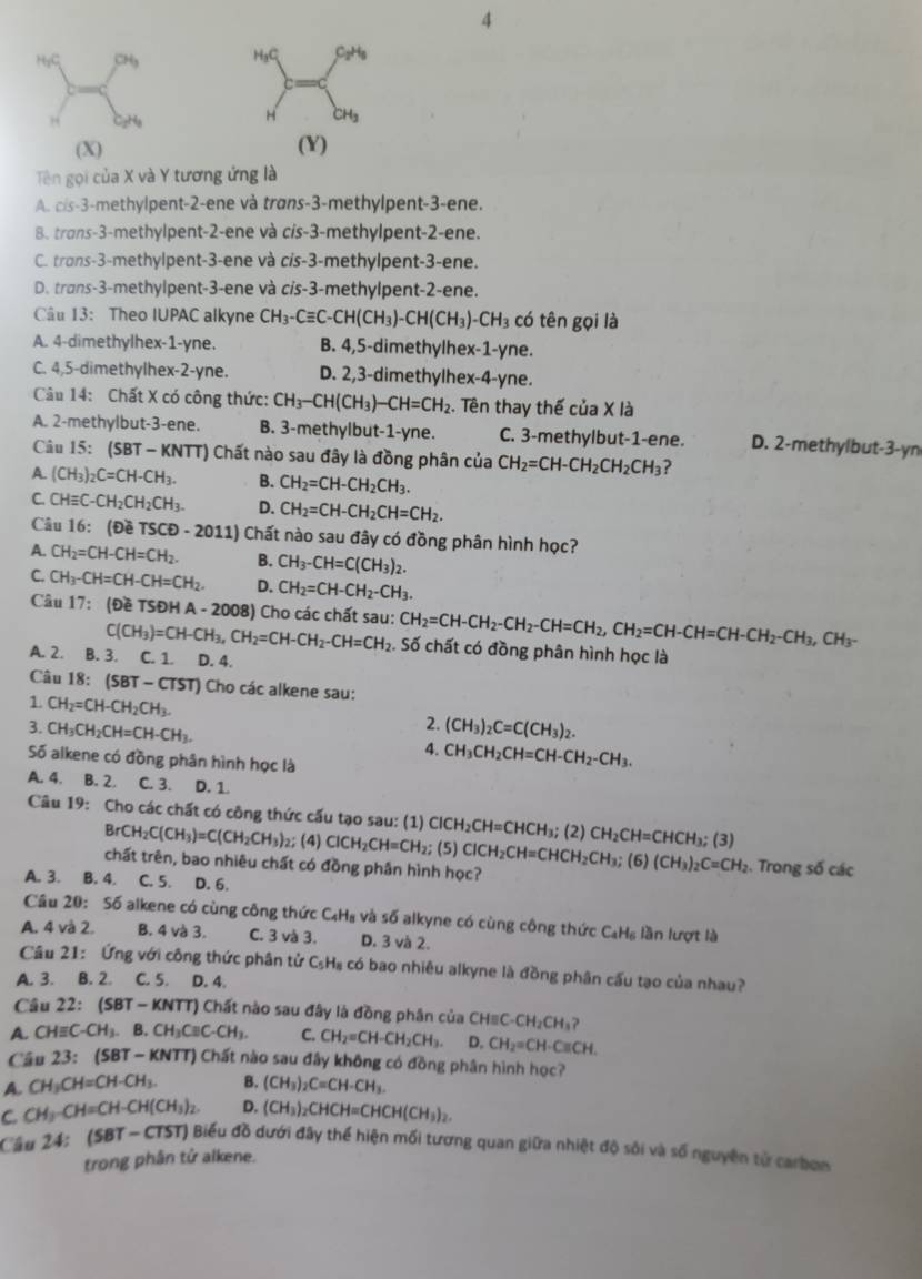 4
 
(X) (Y)
Tên gọi của X và Y tương ứng là
A. cis-3-methylpent-2-ene và trans-3-methylpent-3-ene.
B. trans-3-methylpent-2-ene và cis-3-methylpent-2-ene.
C. trans-3-methylpent-3-ene và cis-3-methylpent-3-ene.
D. trans-3-methylpent-3-ene và cis-3-methylpent-2-ene.
Câu 13： Theo IUPAC alkyne CH_3-Cequiv C-CH(CH_3)-CH(CH_3)-CH_3 có tên gọi là
A. 4-dimethylhex-1-yne. B. 4,5-dimethylhex-1-yne.
C. 4,5-dimethylhex-2-yne. D. 2,3-dimethylhex-4-yne.
Câu 14: Chất X có công thức: CH_3-CH(CH_3)-CH=CH_2. Tên thay thế của X là
A. 2-methylbut-3-ene. B. 3-methylbut-1-yne. C. 3-methylbut-1-ene. D. 2-methylbut-3-yn
Câu 15: (SBT-KNTT) Chất nào sau đây là đồng phân của CH_2=CH-CH_2CH_2CH_3 ?
A. (CH_3)_2C=CH-CH_3. B. CH_2=CH-CH_2CH_3.
C. CHequiv C-CH_2CH_2CH_3. D. CH_2=CH-CH_2CH=CH_2.
Câu 16:(t)eTSCD-2011) Chất nào sau đây có đồng phân hình học?
A. CH_2=CH-CH=CH_2. B. CH_3-CH=C(CH_3)_2.
C. CH_3-CH=CH-CH=CH_2. D. CH_2=CH-CH_2-CH_3.
Câu 17:(θ eTSDHA-2008) 3) Cho các chất sau: CH_2=CH-CH_2-CH_2-CH=CH_2,CH_2=CH-CH=CH-CH_2-CH_3,CH_3-
C(CH_3)=CH-CH_3,CH_2=CH-CH_2-CH=CH_2. Số chất có đồng phân hình học là
A. 2. B. 3. C. 1. D. 4.
Câu 18:(SBT-CTST) Cho các alkene sau:
1. CH_2=CH-CH_2CH_3. 2. (CH_3)_2C=C(CH_3)_2.
3. CH_3CH_2CH=CH-CH_3. 4. CH_3CH_2CH=CH-CH_2-CH_3.
Số alkene có đồng phân hình học là
A. 4. B. 2. C. 3. D. 1.
Câu 19: Cho các chất có công thức cấu tạo sau: (1) ClCH_2CH=CHCH_3;(2)CH_2CH=CHCH_3;(3) (5) ClCH_2CH=CHCH_2CH_3; (6) (CH_3)_2C=CH_2. Trong số các
BrCH_2C(CH_3)=C(CH_2CH_3) 2; (4) ClCH_2CH=CH_2;
chất trên, bao nhiêu chất có đồng phần hình học?
A. 3. B. 4. C. 5. D. 6.
Câu 20: Số alkene có cùng công thức C₄H₈ và số alkyne có cùng công thức C_aH_6 lần lượt là
A. 4 và 2. B. 4 và 3. C. 3 và 3. D. 3 và 2.
Cầu 21: Ứng với công thức phân tử C₅H₈ có bao nhiêu alkyne là đồng phân cấu tạo của nhau?
A. 3. B. 2. . C. 5. D. 4.
Câu 22 (SBT-KNTT) T) Chất nào sau đây là đồng phân của CH=C -CH_2CH_3
A. CHequiv C -CH_3.B.CH_3Cequiv C-CH_3. C. CH_2=CH-CH_2CH_3. D. CH_2=CH· Cequiv CH.
Cầu 23:(SBT-KNTT) Chất nào sau đây không có đồng phân hình học?
A. CH_3CH=CH-CH_3. B. (CH_3)_2C=CH-CH_3.
C. CH_3-CH=CH-CH(CH_3)_2. D. (CH_3)_2CHCH=CHCH(CH_3)_2.
Cầu 24: (SBT - CTST) Biểu đồ dưới đây thể hiện mối tương quan giữa nhiệt độ sôi và số nguyên tử carbợm
trong phân tử alkene.