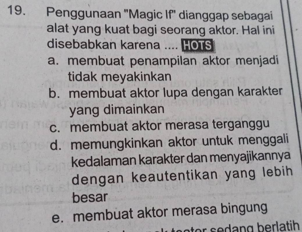 Penggunaan ''Magic If'' dianggap sebagai
alat yang kuat bagi seorang aktor. Hal ini
disebabkan karena .... HOTS
a. membuat penampilan aktor menjadi
tidak meyakinkan
b. membuat aktor lupa dengan karakter
yang dimainkan
c. membuat aktor merasa terganggu
d. memungkinkan aktor untuk menggali
kedalaman karakter dan menyajikannya
dengan keautentikan yang lebih 
besar
e. membuat aktor merasa bingung
ter s edang berlatih .