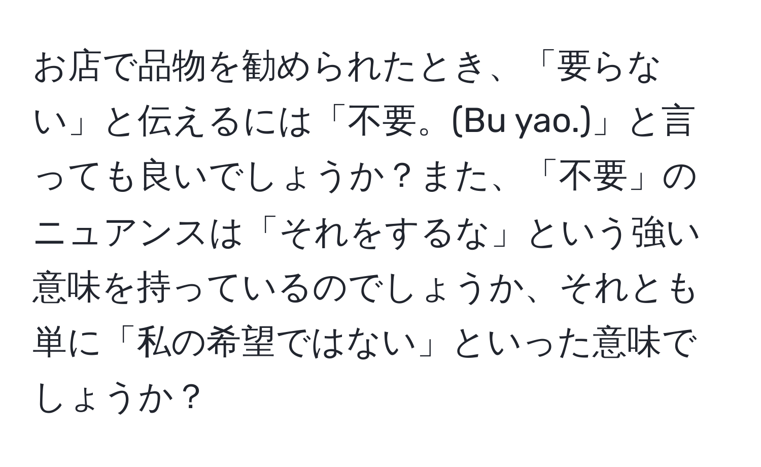 お店で品物を勧められたとき、「要らない」と伝えるには「不要。(Bu yao.)」と言っても良いでしょうか？また、「不要」のニュアンスは「それをするな」という強い意味を持っているのでしょうか、それとも単に「私の希望ではない」といった意味でしょうか？