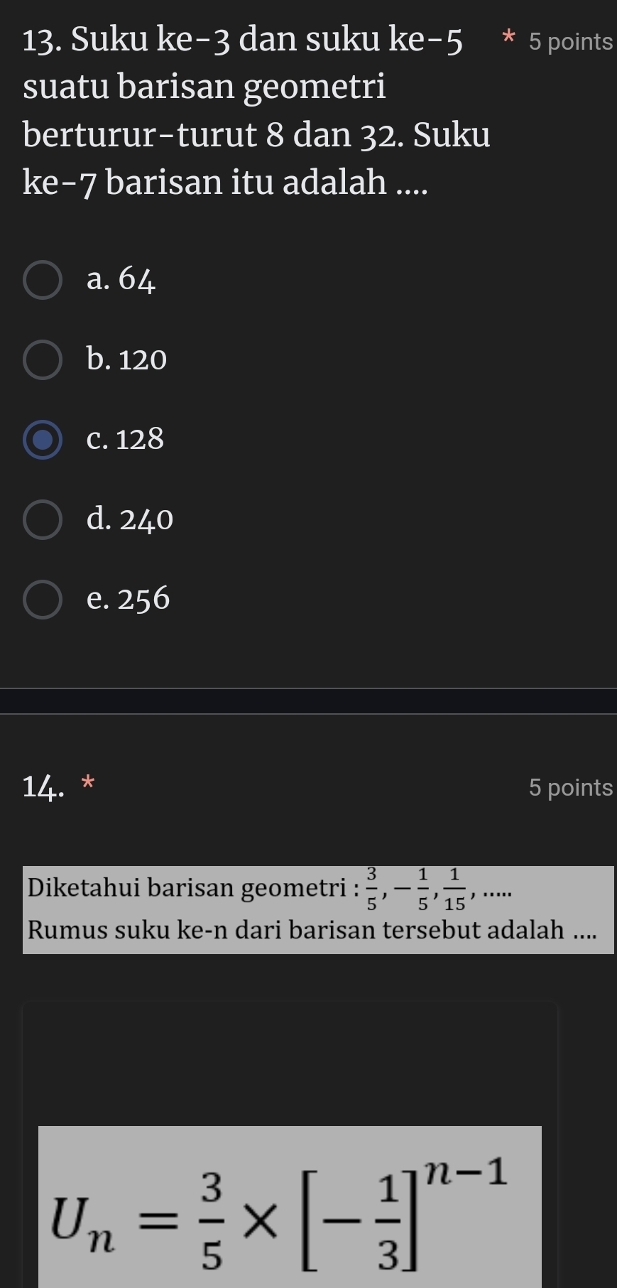 Suku ke -3 dan suku ke−5 * 5 points
suatu barisan geometri
berturur-turut 8 dan 32. Suku
ke−7 barisan itu adalah ....
a. 64
b. 120
c. 128
d. 240
e. 256
14. * 5 points
Diketahui barisan geometri :  3/5 , - 1/5 ,  1/15 ,... 
Rumus suku ke-n dari barisan tersebut adalah ....
U_n= 3/5 * [- 1/3 ]^n-1