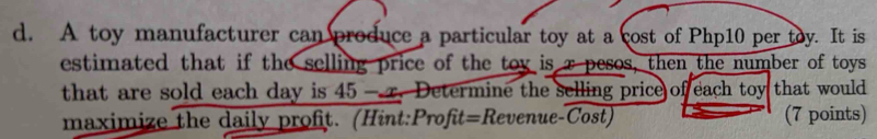 A toy manufacturer can produce a particular toy at a cost of Php10 per toy. It is 
estimated that if the selling price of the toy is τ pesos, then the number of toys 
that are sold each day is 45 —r. Determine the selling price of each toy that would 
maximize the daily profit. (Hint:Profit=Revenue-Cost) (7 points)