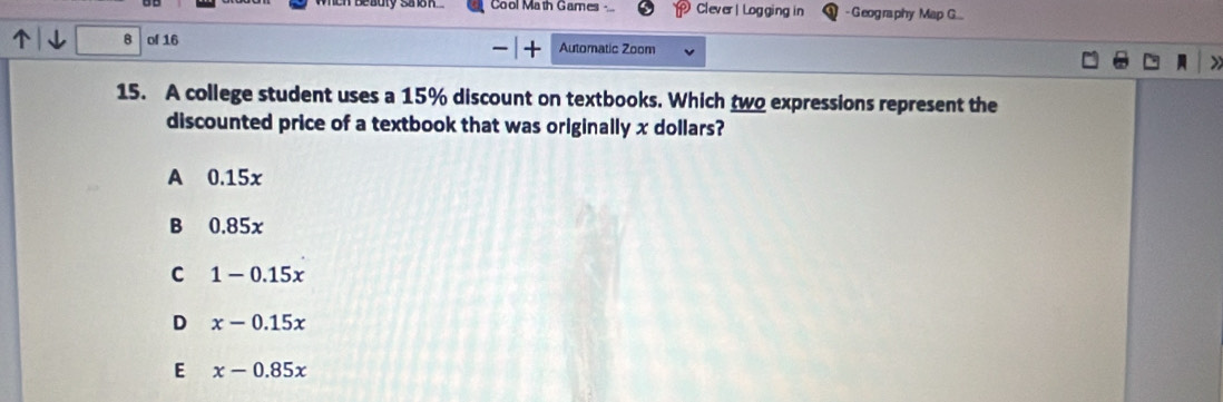 Cool Math Games Clever | Logging in -Geography Map G...
B of 16 Automatic Zoom
—
15. A college student uses a 15% discount on textbooks. Which two expressions represent the
discounted price of a textbook that was originally x dollars?
A 0.15x
B 0.85x
C 1-0.15x
D x-0.15x
E x-0.85x