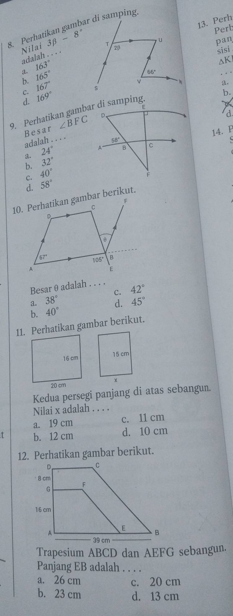 Perh
8. Perhatikan gambar di samping
Nilai 3beta -8° _
Perb
pan
adalah . . . .
sisi
163°
ΔK
a. 165°
b. 167°
a.
b.
C. 169°
d.
9. Perhatikan gambar di samping
Besar ∠ BFC
d
14. P
adalah . . . .
S
a. 24°
b. 32°
C. 40°
d. 58°
Besar θ adalah . . . .
C. 42°
a. 38° 45°
d.
b. 40°
11. Perhatikan gambar berikut.
Kedua persegi panjang di atas sebangun.
Nilai x adalah . . . .
a. 19 cm c. 11 cm
f b. 12 cm
d. 10 cm
12. Perhatikan gambar berikut.
Trapesium ABCD dan AEFG sebangun.
Panjang EB adalah . . . .
a. 26 cm c. 20 cm
b. 23 cm d. 13 cm