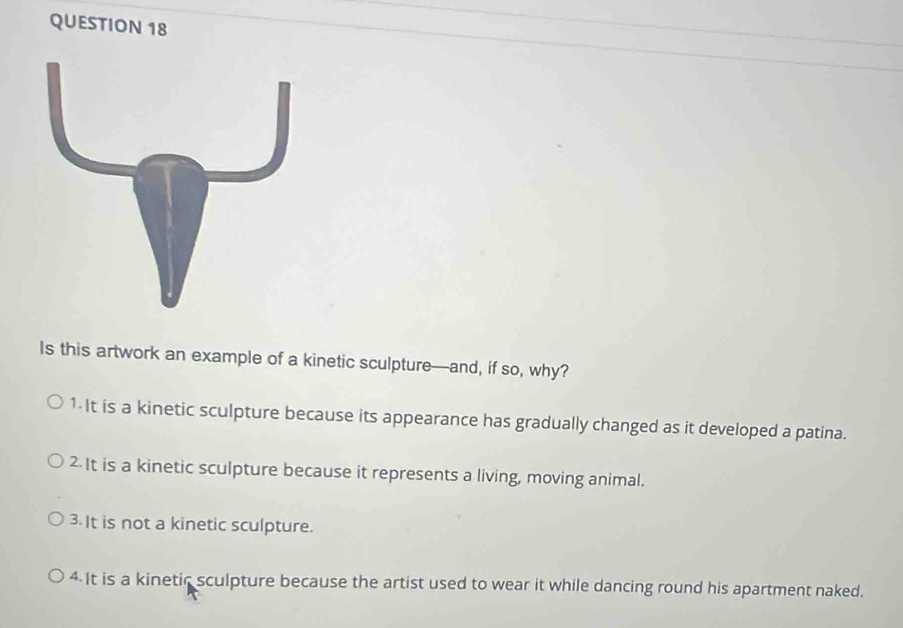 Is this artwork an example of a kinetic sculpture—and, if so, why?
1-It is a kinetic sculpture because its appearance has gradually changed as it developed a patina.
2 It is a kinetic sculpture because it represents a living, moving animal.
3. It is not a kinetic sculpture.
4 It is a kinetic sculpture because the artist used to wear it while dancing round his apartment naked.