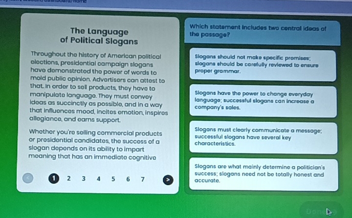 Which statement includes two central ideas of
The Language the passage?
of Political Slogans
Throughout the history of American political Slogans should not make specific promises;
olections, prosidential campaign slogans slogans should be carefully reviewed to ensure
have demenstrated the power of words to proper grammar.
mold public opinion. Advertisers can attest to
that. In order to sell products, they have to
manipulate language. They must convoy Slogans have the power to change everyday
ideas as succinctly as possible, and in a way language; successful slogans can increase a
that influences mood, incites emotion, inspires company's sales.
allegiance, and earns support.
Slogans must clearly communicate a message;
Whether you're selling commercial products successful slogans have several key
or presidential candidates, the success of a characteristics.
slogan depends on its ability to impart
meaning that has an immediate cognitive
Slogans are what mainly determine a politician's
success; slogans need not be totally honest and
1 2 3 4 5 6 7 accurate.
Do