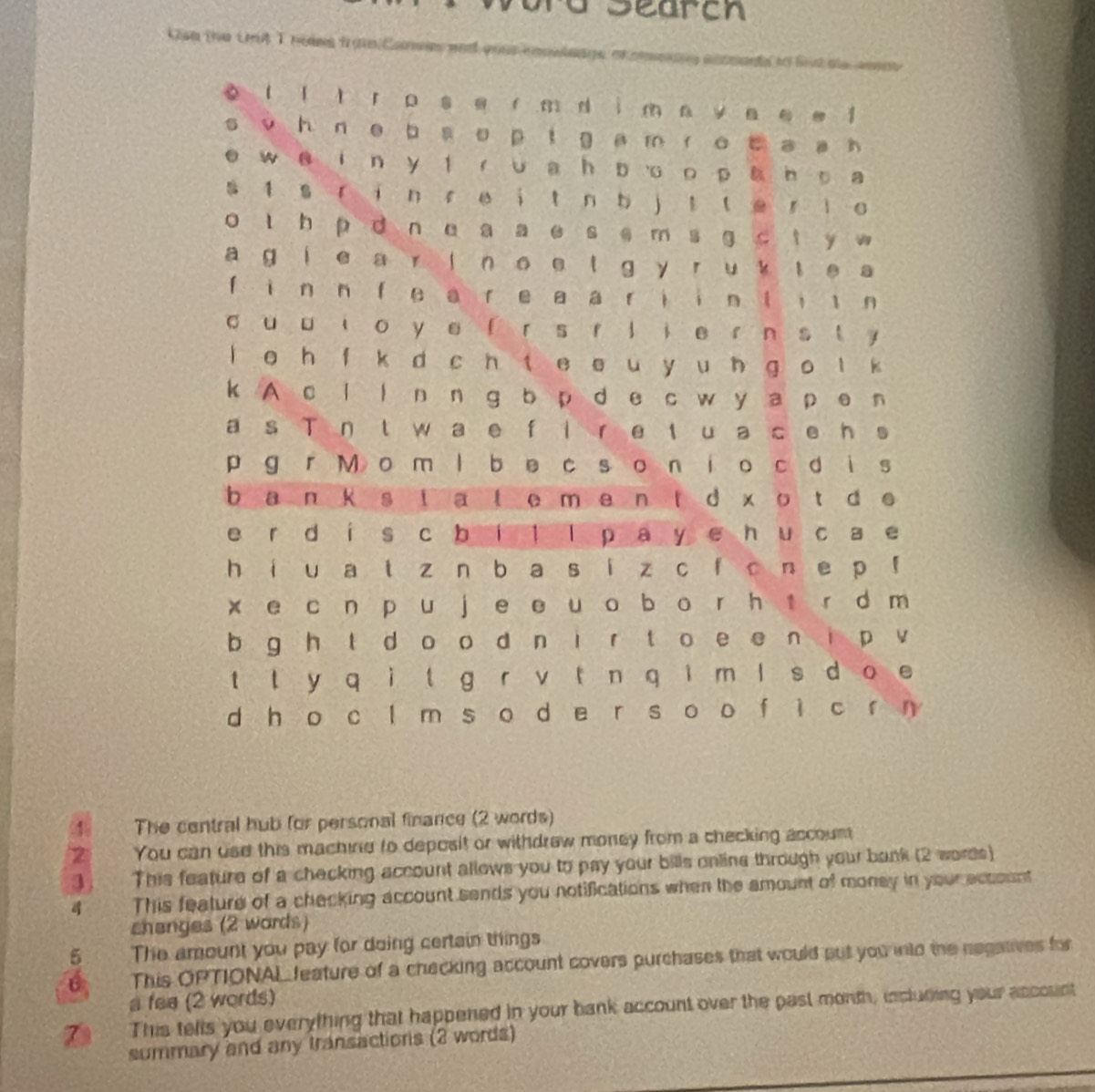 ra Searcn 
Oan the Uit Iheies fran Canmes and yous cno 
4 The central hub for personal finance (2 words) 
2 You can use this machine to deposit or withdrew money from a checking accoumn 
3 This feature of a checking account allows you to pay your bills online through your bank (2 words) 
This feature of a checking account sends you notifications when the amount of money in your account 
shenges (2 wards) 
5 The amount you pay for doing certain things 
6 This OPTIONAL feature of a checking account covers purchases that would put you into the negatives for 
a fee (2 words) 
This tells you everything that happened in your bank account over the past month, incluring your account 
summary and any transactions (2 words)