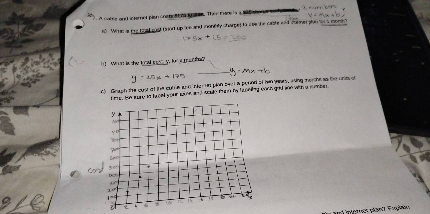 A cable and internet plan costs $175 to start. Then there is a $25 charge eack 
a) What is the total cost (start up fee and monthly charge) to use the cable and internet plan for 1 month? 
b) What is the total cost, y, for x months? 
c) Graph the cost of the cable and internet plan over a period of two years, using months as the units of 
time. Be sure to label your axes and scale them by labeling each grid line with a number. 
and internet plan? Explain