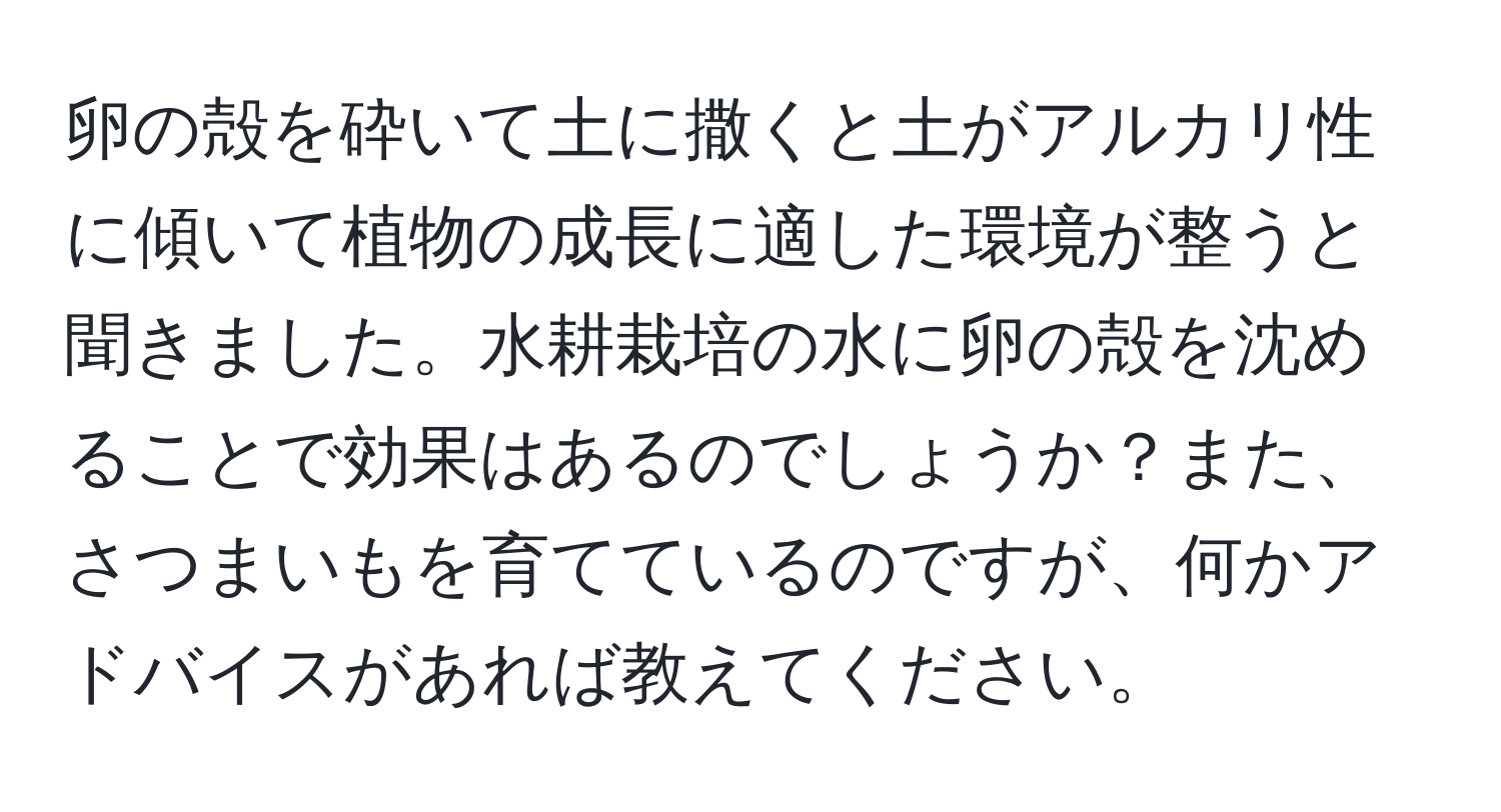 卵の殻を砕いて土に撒くと土がアルカリ性に傾いて植物の成長に適した環境が整うと聞きました。水耕栽培の水に卵の殻を沈めることで効果はあるのでしょうか？また、さつまいもを育てているのですが、何かアドバイスがあれば教えてください。