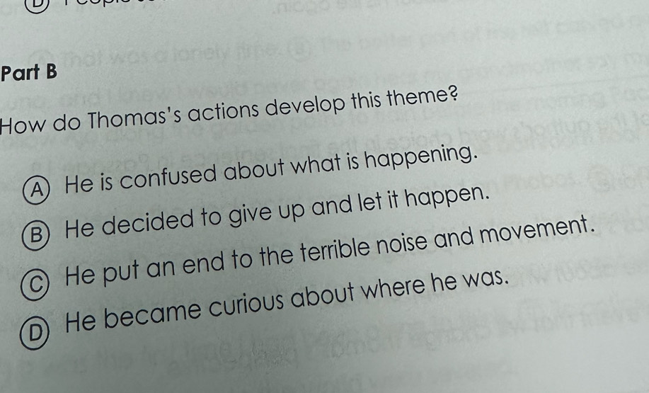 How do Thomas's actions develop this theme?
A) He is confused about what is happening.
B) He decided to give up and let it happen.
c) He put an end to the terrible noise and movement.
D) He became curious about where he was.