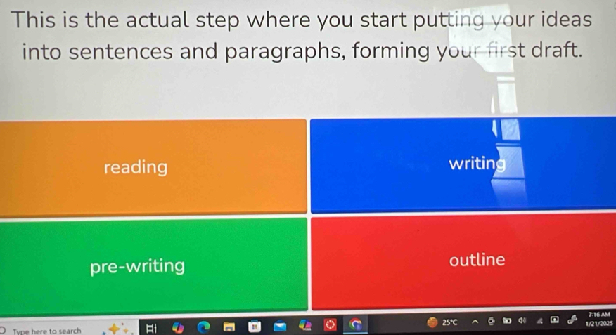 This is the actual step where you start putting your ideas
into sentences and paragraphs, forming your first draft.
reading writing
pre-writing
outline
7:16 AM
Tvpe here to search 1/21/2025