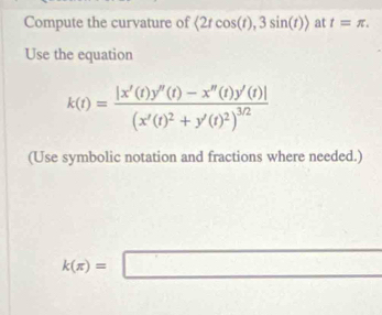 Compute the curvature of langle 2tcos (t),3sin (t)rangle at t=π. 
Use the equation
k(t)=frac |x'(t)y''(t)-x''(t)y'(t)|(x'(t)^2+y'(t)^2)^3/2
(Use symbolic notation and fractions where needed.)
k(π )=□