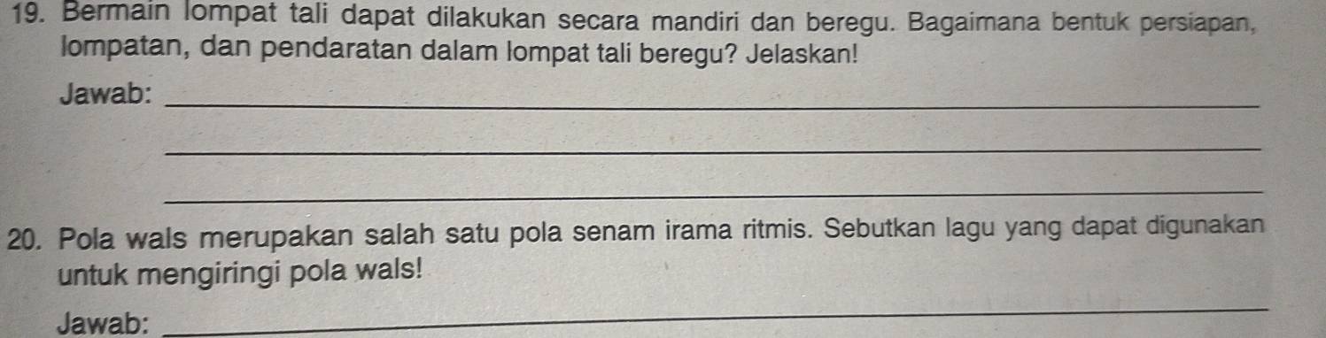 Bermain lompat tali dapat dilakukan secara mandiri dan beregu. Bagaimana bentuk persiapan, 
lompatan, dan pendaratan dalam lompat tali beregu? Jelaskan! 
Jawab:_ 
_ 
_ 
20. Pola wals merupakan salah satu pola senam irama ritmis. Sebutkan lagu yang dapat digunakan 
untuk mengiringi pola wals! 
Jawab: 
_