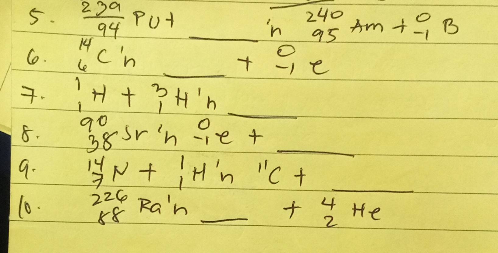  239/94 Pu+ _ 
-beginarrayr 240 95endarray Am+beginarrayr 0 -1endarray B
C. ^14_6C^1_n _
beginarrayr 0 +-1e hline endarray
7. ^1_1H+^3_1H^1_n _ 
8.
beginarrayr 90 38endarray Sr'nbeginarrayr 0 -1endarray e+ _ 
9. 
_^(14)_7N+^1_1H^1_nC+
beginarrayr 226 88endarray Ra'h
10. _ +beginarrayr 4 2endarray He