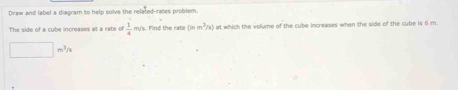 Draw and label a diagram to help solve the related-rates problem. 
The side of a cube increases at a rate of  1/4 m/s. Find the rate (inm^3/s) at which the volume of the cube increases when the side of the cube is 6 m.
□ m^3/s