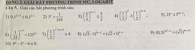 đạng 2. giải bát phương trình mũ, logarit 
Câu 5. Giải các bất phương trình sau: 
1) 0,1^(2x-1)≤ 0,1^(2-x) 2) 3^x> 1/243  3) ( 2/3 )^3x-7≤  3/2  4) ( 1/2 )^x^2≥ ( 1/2 )^5x-6. 5) 25^x≤ 5^(4x-3); 
6) ( 1/25 )^x+1<125^(2x) 7) ( 1/2 )^x^2-5x+4≥ 4 8) (sqrt(2)-1)^3x-2 9) (0,5)^2x^2-x>(sqrt(2))^4x-12
10) 9^x-3^x-6≤ 0.