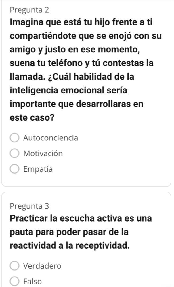 Pregunta 2
Imagina que está tu hijo frente a ti
compartiéndote que se enojó con su
amigo y justo en ese momento,
suena tu teléfono y tú contestas la
llamada. ¿Cuál habilidad de la
inteligencia emocional sería
importante que desarrollaras en
este caso?
Autoconciencia
Motivación
Empatía
Pregunta 3
Practicar la escucha activa es una
pauta para poder pasar de la
reactividad a la receptividad.
Verdadero
Falso