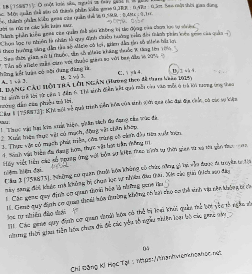 18 [758871]: Ở một loài sâu, người ta thấy gené R là gele
ộc. Một quần thể sâu có thành phần kiểu gene 0,3RR : 0,4Rr : 0,3rr. Sau một thời gian dùng
tốc, thành phần kiểu gene của quần thể là 0,5RR : 0,4Rr : 0,1π
ười ta rút ra các kết luận sau:
Thành phần kiểu gene của quần thể sâu không bị tác động của chọn lọc tự nhiên
Chọn lọc tự nhiên là nhân tố quy định chiều hướng biến đổi thành phản kiểu gene của quản 
é theo hướng tăng dần tần số allele có lợi, giăm dần tần số allele bắt lợi.
1 Sau thời gian xử lí thuốc, tần số allele kháng thuốc R tăng lên 10%.
V. Tần số allele mẫn cảm với thuốc giảm so với ban đầu là 20%
hững kết luận có nội dung đúng là:
A. 1 và 3. B. 2 và 3. C. 1 yà 4.
D. 2 và 4.
I. DẠNG CÂU HồI TRẢ LờI NGÁN (Hướng theo đề tham khảo 2025)
Thí sinh trả lời từ câu 1 đến 6. Thí sinh điền kết quả mỗi cầu vào mỗi ô trả lời tương ứng theo
đướng dẫn của phiếu trả lời.
Câu 1 [758872]: Khi nói về quá trình tiến hóa của sinh giới qua các đại địa chất, có các sự kiện
sau:
1. Thực vật hạt kín xuất hiện, phân tách đa dạng cấu trúc đá
2. Xuất hiện thực vật có mạch, động vật chân khớp.
3. Thực vật có mạch phát triển, côn trùng có cánh đầu tiên xuất hiện.
4. Sinh vật biển đa dạng hơn, thực vật hạt trần thống trị.
Hãy viết liền các số tương ứng với bốn sự kiện theo trình tự thời gian từ xa tới gần theo quan
Câu 2 [758873]: Những cơ quan thoái hóa không có chức năng gì lại vẫn được di truyền tư lời
hiệm hiện đại.
này sang đời khác mà không bị chọn lọc tự nhiên đào thải. Xét các giải thích sau đây
I. Các gene quy định cơ quan thoái hóa là những gene lặn
II. Gene quy định cơ quan thoái hóa thường không có hại cho cơ thể sinh vật nên không bị ch
lọc tự nhiên đào thải
III. Các gene quy định cơ quan thoái hóa có thể bị loại khỏi quần thể bởi yếu tổ ngẫu nh
những thời gian tiến hóa chưa đủ đề các yếu tố ngẫu nhiên loại bỏ các gene này
04
Chí Đăng Kí Học Tại : https://thanhvienkhoahoc.net