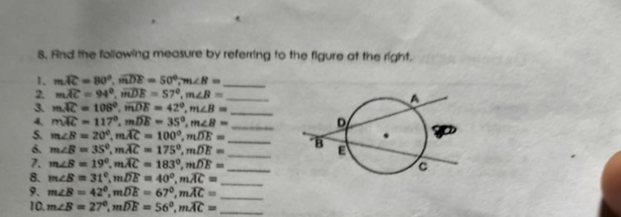 And the following measure by referring to the figure at the right, 
1. mwidehat AC=80°, widehat mDE=50°, m∠ B= _ 
2. mwidehat AC=94°, widehat mDE=57°, m∠ B= _ 
3. mwidehat AC=108°, widehat mDE=42°, m∠ B= _ 
4、 mwidehat AC=117°, mwidehat DE=35°, m∠ B= _ 
5. m∠ B=20°, mwidehat AC=100°, mwidehat DE= _ 
6. m∠ B=35°, mwidehat AC=175°, mwidehat DE= _ 
7. m∠ B=19°, mwidehat AC=183°, mwidehat DE= _ 
8. m∠ B=31°, mwidehat DE=40°, mwidehat AC= _ 
9. m∠ B=42°, mwidehat DE=67°, mwidehat AC= _ 
10. m∠ B=27°, mwidehat DE=56°, mwidehat AC= _