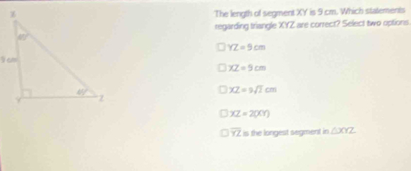 The length of segment XY is 9 cm. Which statements
regarding triangle XYZ are correct? Select two options.
YZ=9cm
XZ=9cm
XZ=9sqrt(2)cm
XZ=2000
overline YZ is the longest segment in △ XYZ