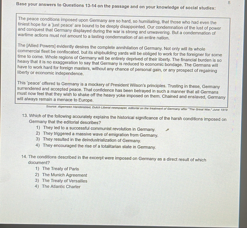 Base your answers to Questions 13-14 on the passage and on your knowledge of social studies:
The peace conditions imposed upon Germany are so hard, so humiliating, that those who had even the
tiniest hope for a 'just peace’ are bound to be deeply disappointed. Our condemnation of the lust of power
and conquest that Germany displayed during the war is strong and unwavering. But a condemnation of
wartime actions must not amount to a lasting condemnation of an entire nation.
The [Allied Powers] evidently desires the complete annihilation of Germany. Not only will its whole
commercial fleet be confiscated, but its shipbuilding yards will be obliged to work for the foreigner for some
time to come. Whole regions of Germany will be entirely deprived of their liberty. The financial burden is so
heavy that it is no exaggeration to say that Germany is reduced to economic bondage. The Germans will
have to work hard for foreign masters, without any chance of personal gain, or any prospect of regaining
liberty or economic independence.
This ‘peace’ offered to Germany is a mockery of President Wilson’s principles. Trusting in these, Germany
surrendered and accepted peace. That confidence has been betrayed in such a manner that all Germans
must now feel that they wish to shake off the heavy yoke imposed on them. Chained and enslaved, Germany
will always remain a menace to Europe.
Source: Algemeen Handelsblad, Dutch Liberal newspaper, editorial on the treatment of Germany after "The Great War," June 1919
13. Which of the following accurately explains the historical significance of the harsh conditions imposed on
Germany that the editorial describes?
1) They led to a successful communist revolution in Germany.
2) They triggered a massive wave of emigration from Germany.
3) They resulted in the deindustrialization of Germany.
4) They encouraged the rise of a totalitarian state in Germany.
14. The conditions described in the excerpt were imposed on Germany as a direct result of which
document?
1) The Treaty of Paris
2) The Munich Agreement
3) The Treaty of Versailles
4) The Atlantic Charter