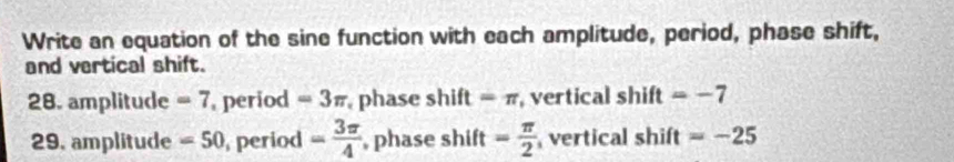 Write an equation of the sine function with each amplitude, period, phase shift, 
and vertical shift. 
28. amplitude =7 period =3π phase shift =π , vertical shift =-7
29, amplitude =50 period = 3π /4  , phase shift = π /2  vertical shift =-25