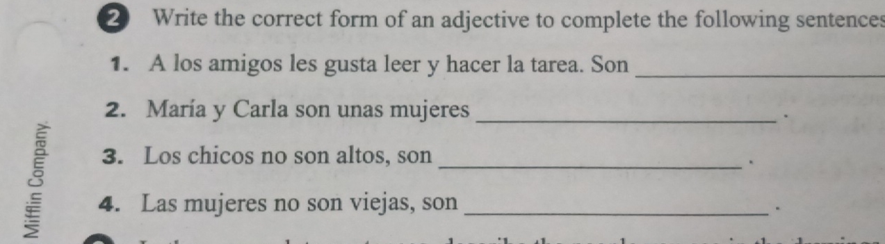 Write the correct form of an adjective to complete the following sentences 
1. A los amigos les gusta leer y hacer la tarea. Son_ 
2. María y Carla son unas mujeres_ 
. 
8 
3. Los chicos no son altos, son_ 
4. Las mujeres no son viejas, son_ 
.