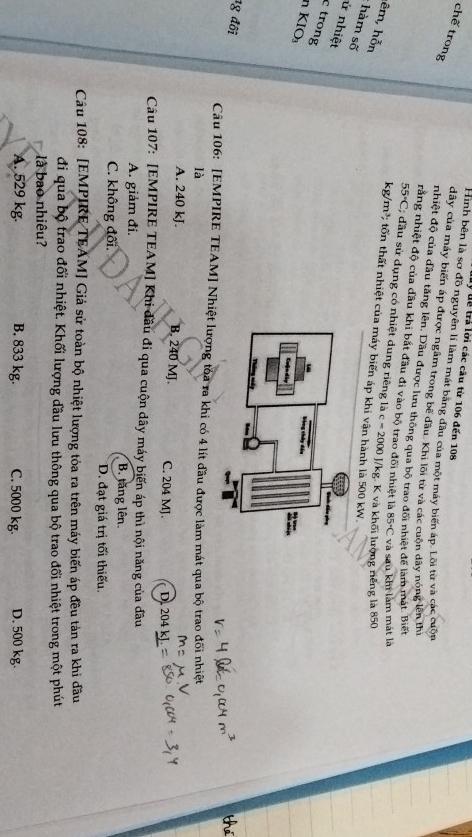 lý us trả lời các câu từ 106 đến 108
chế trong
Hình bên là sơ đồ nguyên lí làm mát bằng đầu của một máy biến áp. Lồi từ và các cuộn
dây của máy biến áp được ngâm trong bể đầu. Khi lõi từ và các cuộn dây nóng lên thị
nhiệt độ của đầu tăng lên, Dầu được lưu thông qua bộ trao đối nhiệt để làm mát. Biết
rằng nhiệt độ của đầu khi bắt đầu đi vào bộ trao đối nhiệt là 85°C và sau khi làm mát là
55°C; đầu sử dụng có nhiệt dung riêng là c=2000J/1 kg. K và khối lượng riếng là 850
lêm, hỗn
kg/m^3 2 ốn thất nhiệt của máy biến áp khi vận hành là 500 kW.
hàm số
ử nhiệt
c trong
n KIO
1g đối
Câu 106: [EMPIRE TEAM] Nhiệt lượng toa ra khi có 4 lít đầu được làm mát qua bộ trao đối nhiệt
là
A. 240 kJ. B. 240 MJ. C. 204 MJ. D 204kJ. 
Câu 107: [EMPIRE TEAM] Khi đầu đi qua cuộn dây máy biến áp thì nội năng của đầu
A. giảm đi. B. tăng lên.
C. không đối. D. đạt giá trị tối thiếu.
Câu 108: [EMPIRE TEAM] Giả sử toàn bộ nhiệt lượng tỏa ra trên máy biến áp đều tản ra khi đầu
đi qua bộ trao đối nhiệt. Khối lượng đầu lưu thông qua bộ trao đổi nhiệt trong một phút
ll bao nhiêu?
A. 529 kg. B. 833 kg. C. 5000 kg. D. 500 kg.
