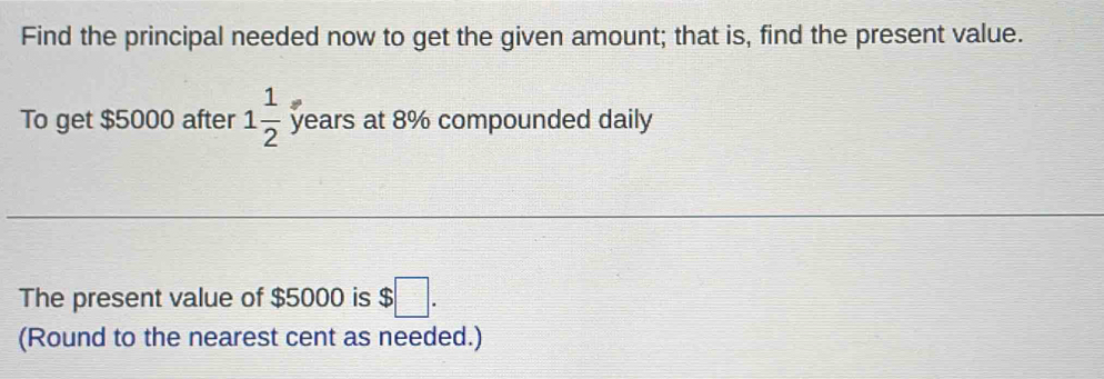 Find the principal needed now to get the given amount; that is, find the present value. 
To get $5000 after 1 1/2  years at 8% compounded daily 
The present value of $5000 is $□. 
(Round to the nearest cent as needed.)