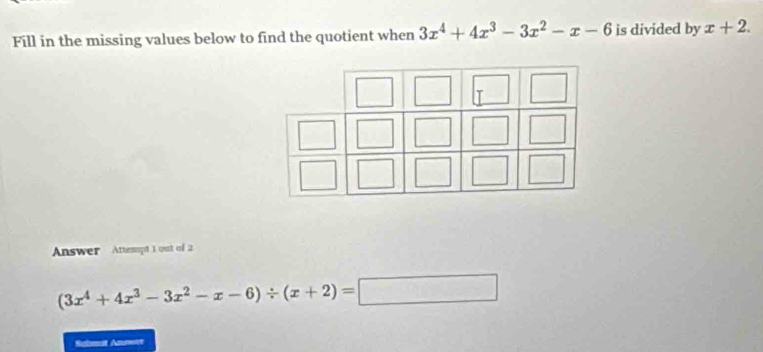 Fill in the missing values below to find the quotient when 3x^4+4x^3-3x^2-x-6 is divided by x+2. 
Answer Attemspt 1 out of 2
(3x^4+4x^3-3x^2-x-6)/ (x+2)=□
Submat Anmet