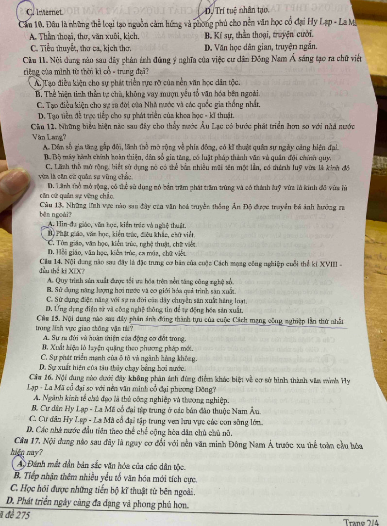 C. Internet. D. Trí tuệ nhân tạo.
Câu 10. Đâu là những thể loại tạo nguồn cảm hứng và phong phú cho nền văn học cổ đại Hy Lạp - La Ma
A. Thần thoại, thơ, văn xuôi, kịch. B. Kí sự, thần thoại, truyện cười.
C. Tiểu thuyết, thơ ca, kịch thơ. D. Văn học dân gian, truyện ngắn.
Câu 11. Nội dung nào sau đây phản ánh đúng ý nghĩa của việc cư dân Đông Nam Á sáng tạo ra chữ viết
riêng của mình từ thời kì cổ - trung đại?
A. Tạo điều kiện cho sự phát triển rực rỡ của nền văn học dân tộc.
B. Thể hiện tinh thần tự chủ, không vay mượn yếu tố văn hóa bên ngoài.
C. Tạo điều kiện cho sự ra đời của Nhà nước và các quốc gia thống nhất.
D. Tạo tiền đề trực tiếp cho sự phát triển của khoa học - kĩ thuật.
Câu 12. Những biểu hiện nào sau đây cho thấy nước Âu Lạc có bước phát triển hơn so với nhà nước
Văn Lang?
A. Dân số gia tăng gấp đôi, lãnh thổ mở rộng về phía đông, có kĩ thuật quân sự ngày càng hiện đại.
B. Bộ máy hành chính hoàn thiện, dân số gia tăng, có luật pháp thành văn và quân đội chính quy.
C. Lãnh thổ mở rộng, biết sử dụng nỏ có thể bắn nhiều mũi tên một lần, có thành luỹ vừa là kinh đô
vừa là căn cứ quân sự vững chắc.
D. Lãnh thổ mở rộng, có thể sử dụng nỏ bắn trăm phát trăm trúng và có thành luỹ vừa là kinh đô vừa là
căn cứ quân sự vững chắc.
Câu 13. Những lĩnh vực nào sau đây của văn hoá truyền thống Ấn Độ được truyền bá ảnh hưởng ra
bên ngoài?
A. Hin-đu giáo, văn học, kiến trúc và nghệ thuật.
Bộ Phật giáo, văn học, kiến trúc, điêu khắc, chữ viết.
C. Tôn giáo, văn học, kiến trúc, nghệ thuật, chữ viết.
D. Hồi giáo, văn học, kiến trúc, ca múa, chữ viết.
Câu 14. Nội dung nào sau đây là đặc trưng cơ bản của cuộc Cách mạng công nghiệp cuối thế kỉ XVIII -
đầu thế ki XIX?
A. Quy trình sản xuất được tối ưu hóa trên nền tảng công nghệ số,
B. Sử dụng năng lượng hơi nước và cơ giới hóa quá trình sản xuất.
C. Sử dụng điện năng với sự ra đời của dây chuyền sản xuất hàng loạt.
D. Ứng dụng điện tử và công nghệ thông tin để tự động hóa sản xuất.
Câu 15. Nội dung nào sau đây phản ánh đúng thành tựu của cuộc Cách mạng công nghiệp lần thứ nhất
trong lĩnh vực giao thông vận tải?
A. Sự ra đời và hoàn thiện của động cơ đốt trong.
B. Xuất hiện lò luyện quặng theo phương pháp mới.
C. Sự phát triển mạnh của ô tô và ngành hàng không.
D. Sự xuất hiện của tàu thủy chạy bằng hơi nước.
Câu 16. Nội dung nào dưới đây không phản ánh đúng điểm khác biệt về cơ sở hình thành văn minh Hy
Lạp - La Mã cổ đại so với nền văn minh cổ đại phương Đông?
A. Ngành kinh tế chủ đạo là thủ công nghiệp và thương nghiệp.
B. Cư dân Hy Lạp - La Mã cổ đại tập trung ở các bán đảo thuộc Nam Âu.
C. Cư dân Hy Lạp - La Mã cổ đại tập trung ven lưu vực các con sông lớn.
D. Các nhà nước đầu tiên theo thể chế cộng hòa dân chủ chủ nô.
Câu 17. Nội dung nào sau đây là nguy cơ đối với nền văn minh Đông Nam Á trước xu thế toàn cầu hóa
hiện nay?
A Đánh mất dần bản sắc văn hóa của các dân tộc.
B. Tiếp nhận thêm nhiều yếu tố văn hóa mới tích cực.
C. Học hỏi được những tiến bộ kĩ thuật từ bên ngoài.
D. Phát triển ngày càng đa dạng và phong phú hơn.
ã đề 275 Trang 2/4
