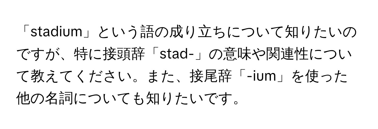 「stadium」という語の成り立ちについて知りたいのですが、特に接頭辞「stad-」の意味や関連性について教えてください。また、接尾辞「-ium」を使った他の名詞についても知りたいです。