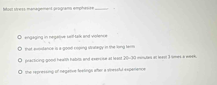 Most stress management programs emphasize _.
engaging in negative self-talk and violence
that avoidance is a good coping strategy in the long term
practicing good health habits and exercise at least 20-30 minutes at least 3 times a week.
the repressing of negative feelings after a stressful experience