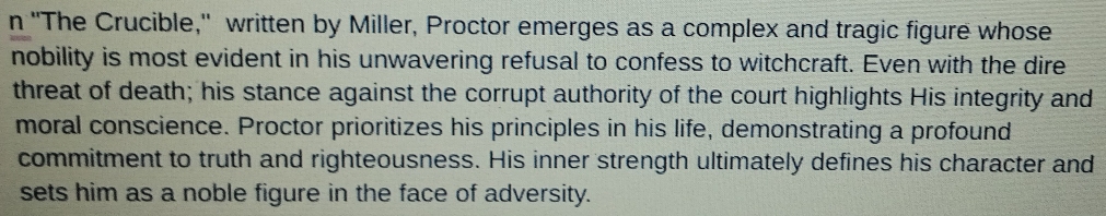 'The Crucible," written by Miller, Proctor emerges as a complex and tragic figure whose 
nobility is most evident in his unwavering refusal to confess to witchcraft. Even with the dire 
threat of death; his stance against the corrupt authority of the court highlights His integrity and 
moral conscience. Proctor prioritizes his principles in his life, demonstrating a profound 
commitment to truth and righteousness. His inner strength ultimately defines his character and 
sets him as a noble figure in the face of adversity.