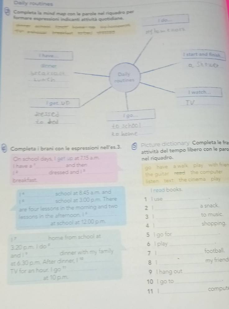 Daily routines 
3 Completa la mind map con le parole nel riquadro per 
formare espression) indlicanti attività quotidiane. 
I do._ 
_ 
Hm eaors 
Completa i brani con le espressioni nell'es. 3. 5 Picture dictionary Completa le fra 
attivitá del tempo libero con le paro 
On school days, I get up at 7.15 a.m. nel riquadro. 
I have a "_ and then 
( 2_ dressed and 1^2 _ go have a walk play with frien 
the guitar , read , the computer 
breakfast. 
listen text the cinema play
1^2 _ school at 8.45 a.m. and I read books.
1^5 _school z=300 om. There 1 l use _. 
are four lessons in the moming and two 2 _a snack. 
lessons in the afternoon. I"_ 
_at school at 12.00 p.m. 3 |_ to music. 
4 1_ shopping. 
) 7 _home from school at 5 l go for_
3.20m 100° _ 
6 I play_ 
. 
ard1^9 _ dinner with my family 7 1_ football. 
at 6.30 p.m. After dinner, 1^(10) 8 1 
TV for an hour. lg 0^(11) _ ___my friend 
9 I hang out 
_at 10 pum. 
10 l go to_ 
、 
11 | _compute