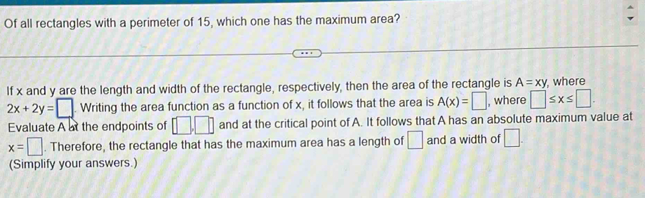 Of all rectangles with a perimeter of 15, which one has the maximum area? 
If x and y are the length and width of the rectangle, respectively, then the area of the rectangle is A=xy , where
2x+2y=□ .Writing g the area function as a function of x, it follows that the area is A(x)=□ , where □ ≤ x≤ □. 
Evaluate A at the endpoints of □ , □ and at the critical point of A. It follows that A has an absolute maximum value at
x=□. Therefore, the rectangle that has the maximum area has a length of □ and a width of □. 
(Simplify your answers.)