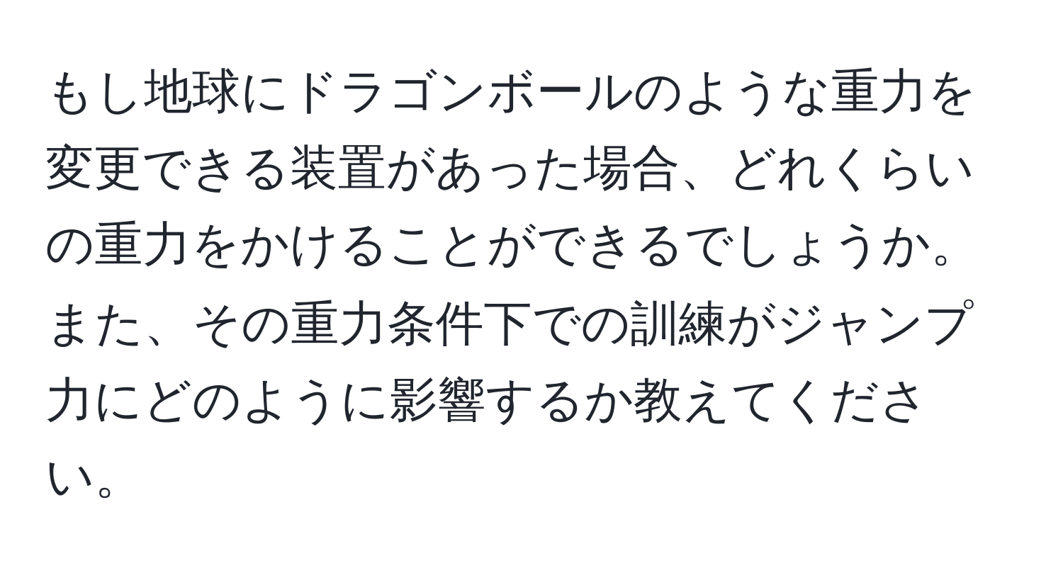 もし地球にドラゴンボールのような重力を変更できる装置があった場合、どれくらいの重力をかけることができるでしょうか。また、その重力条件下での訓練がジャンプ力にどのように影響するか教えてください。