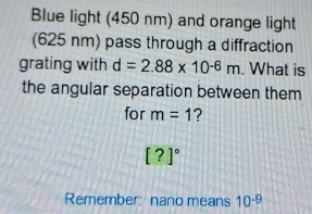 Blue light (450 nm) and orange light 
(625 nm) pass through a diffraction 
grating with d=2.88* 10^(-6)m. What is 
the angular separation between them 
for m=1 ?
[?]^circ 
Remember: nano means 10^(-9)