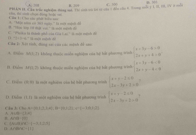 A. 208 B. 209 C. 300 D. 301
PHẢN II. Cầu trắc nghiệm đúng sai. Thí sinh trả lời từ câu 1 đến câu 4. Trong mỗi ý I, II, III, IV ở mỗi
cầu, thí sinh chọn đúng hoặc sai.
Câầu 1: Cho các phát biểu sau:
A. “Một năm có 365 ngày,” là một mệnh đề
B. ''Học lớp 10 thật vui.'' là một mệnh đề
C. “Pleiku là thành phố của Gia Lai.” là một mệnh đề
D. ''2+3=6 L'' là một mệnh đề
Câu 2: Xét tính, đúng sai của các mệnh đề sau:
A. Điểm M(1;2) không thuộc miền nghiệm của hệ bắt phương trình beginarrayl x+3y-6>0 2x+y+4>0endarray. ;
B. Điểm M(1;2) không thuộc miền nghiệm của hệ bắt phương trình beginarrayl x+3y-6<0 2x+y-4<0endarray.
C. Điểm (0;0) là một nghiệm của hệ bất phương trình beginarrayl x+y-2≤ 0 2x-3y+2>0endarray.
D. Điểm (1;1) là một nghiệm của hệ bất phương trình beginarrayl x+y-2≤ 0 2x-3y+2>0endarray.
Câu 3: Cho A= 0;1;2;3;4 ;B= 0;1;2 ;c= -3;0;1;2
A. A∪ B= 3;4
B. A∩ B= 0
C. (A∪ B)∩ C= -3;1;2;5
D. A∩ B∩ C= 1