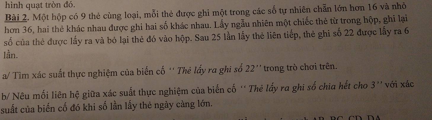 hình quạt tròn đó. 
Bài 2. Một hộp có 9 thẻ cùng loại, mỗi thẻ được ghi một trong các số tự nhiên chẵn lớn hơn 16 và nhỏ 
hơn 36, hai thẻ khác nhau được ghi hai số khác nhau. Lấy ngẫu nhiên một chiếc thẻ từ trong hộp, ghi lại 
số của thẻ được lấy ra và bỏ lại thẻ đó vào hộp. Sau 25 lần lấy thẻ liên tiếp, thẻ ghi số 22 được lấy ra 6
lần. 
a/ Tìm xác suất thực nghiệm của biến cố '' Thẻ lấy ra ghi số 22'' trong trò chơi trên. 
b/ Nêu mối liên hệ giữa xác suất thực nghiệm của biến cố ''Thẻ lấy ra ghi số chia hết cho 3'' với xác 
suất của biến cố đó khi số lần lấy thẻ ngày càng lớn. 
C D D