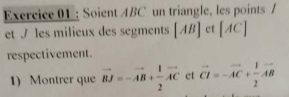 Soient ABC un triangle, les points / 
et / les milieux des segments [AB] et [AC]
respectivement. 
1) Montrer que vector BJ=-vector AB+ 1/2 vector AC et vector CI=-vector AC+ 1/2 vector AB