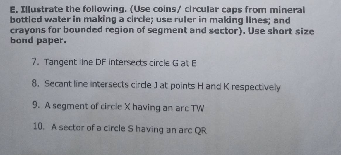 Illustrate the following. (Use coins/ circular caps from mineral 
bottled water in making a circle; use ruler in making lines; and 
crayons for bounded region of segment and sector). Use short size 
bond paper. 
7. Tangent line DF intersects circle G at E
8. Secant line intersects circle J at points H and K respectively 
9. A segment of circle X having an arc TW
10. A sector of a circle S having an arc QR