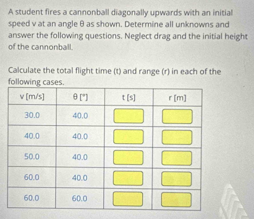 A student fires a cannonball diagonally upwards with an initial 
speed v at an angle θ as shown. Determine all unknowns and 
answer the following questions. Neglect drag and the initial height 
of the cannonball. 
Calculate the total flight time (t) and range (r) in each of the 
fo