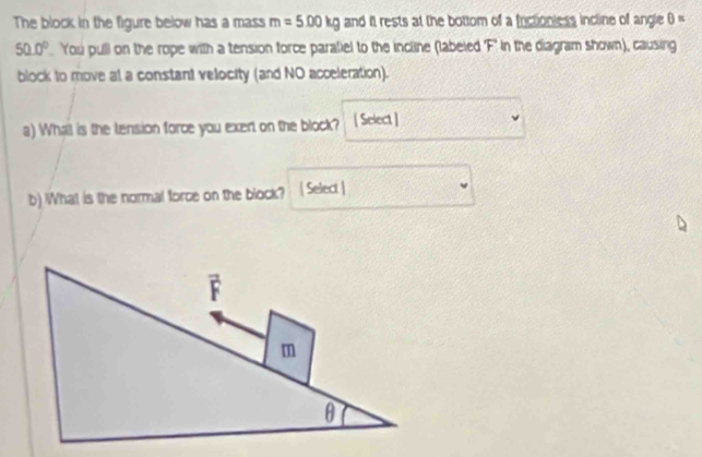 The block in the figure below has a mass m=5.00kg and it rests at the bottom of a frictionless incline of angle θ =
50.0°. You pull on the rope with a tension force paratiel to the incline (labeled F" in the diagram shown), causing 
block to move at a constant velocity (and NO acceleration). 
a) What is the tension force you exert on the block? [ Select ] 
b) What is the normal force on the block? [ Select ]