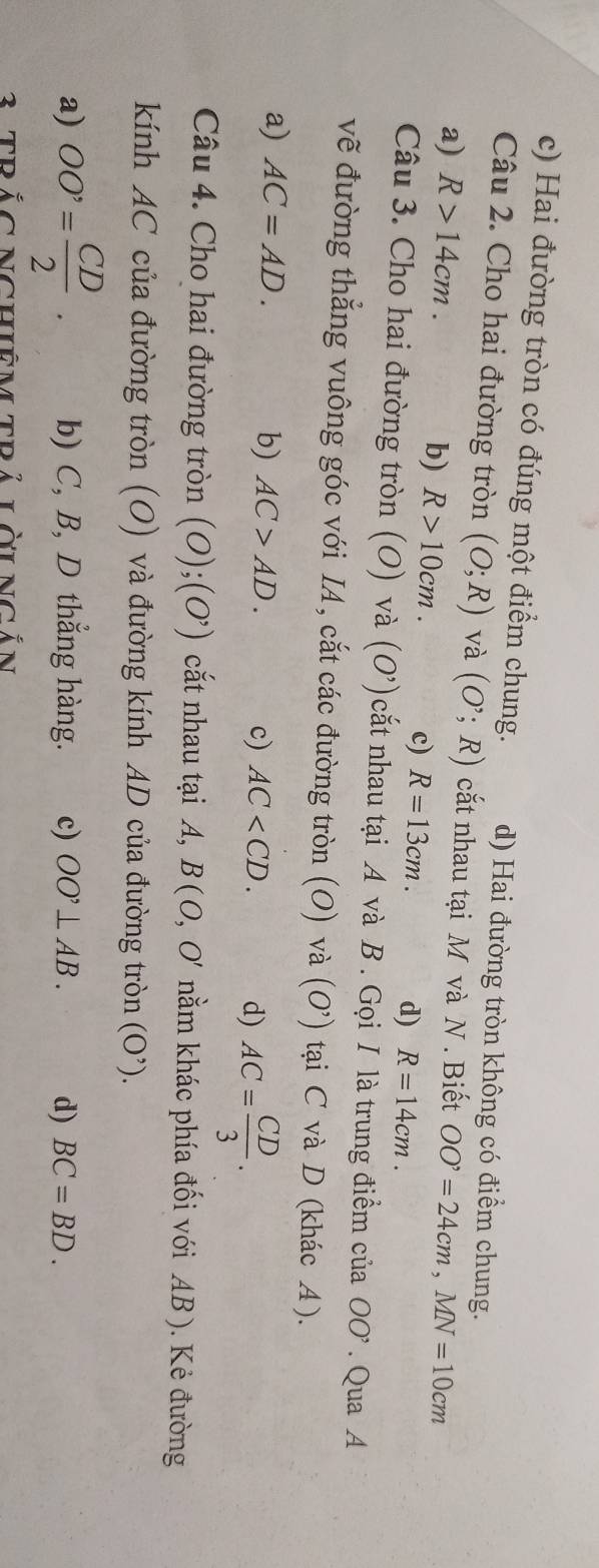 c) Hai đường tròn có đúng một điểm chung. d) Hai đường tròn không có điểm chung.
Câu 2. Cho hai đường tròn (O;R) và (O^,;R) cắt nhau tại M và N. Biết
a) R>14cm. OO^,=24cm, MN=10cm
b) R>10cm. c) R=13cm. d) R=14cm. 
Câu 3. Cho hai đường tròn (O) và (O') cắt nhau tại A và B. Gọi I là trung điểm của OO'. Qua A
vẽ đường thẳng vuông góc với IA, cắt các đường tròn (O) và (O') tại C và D (khác A).
a) AC=AD. b) AC>AD. AC . d) AC= CD/3 . 
c)
Câu 4. Cho hai đường tròn (O);(O^,) cắt nhau tại A, B(O,O' nằm khác phía đối với AB ). Kẻ đường
kính AC của đường tròn (O) và đường kính AD của đường tròn (O^(^,)).
a) OO'= CD/2 . b) C, B, D thẳng hàng. c) OO'⊥ AB. d) BC=BD. 
3 TRắC NChiêM Trả LờiNgắn