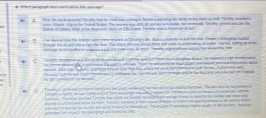 € Which paragraph best summarizes this passage?
A After his uncle assured Timothy that he could eam a living in America and bring his family to live there as well, Timothy boarded a
trans-Atlantic whip to the United Stanes. The journey was difficult and uncomfortable, but eventually Tmolhy anived and saw the
on Statae of Liberty. After a few diagnostic tests on Ellis Ivland, Timothy was in American at lasc!
0 The days acrows the Atlancic were some of worst in Tenorhy's life. Storms violently rocked the ship. People's belongings hurled
tleough the air and siid across the floor. The ship's officers closed doors and vents to avoid taking on water. The hot, stifling air of the
steerage level smelled of stagnant water and stide food. At times. Tmothy regretted ever setting foot abard the shim
C Tmothy shuddered as a docor used a small hook to l his eyeld to check for a contagious illness. He bwathed a sigh of relief when
the doctor allowed bne to reaceed to the registry offc ae. There, he presented hol legal papers and relayed personal information albout
hmsolf. After that T orhy boarded a ferry to New York City, where his uncle had promised to wait for him. A shor nne lare
s Tsmothy took his fest steps onto Amenca's miainland. His new Me was' about to begin and for the first time since he had left Englaxt
he telt confident in his decision.
D T mothy's uncle had moved to America a tow years, earfer and had become a successful merchant. The last time he had ermen to
Timothy's Tamily, he had maled a lick et for a pas fenger ship and a request for Timoshy to come to Amenca to as sist hin with his
busines's. The letter assrused Tmothy that wehin sar monchs he would have enough money to send for his mother and sister and
provile ia comfortsble home for theim. Timodey wavered at firss, unsure whetwe to balieve the graid promises in his uncle's lamors
and wary of leaving his mother and sissor to find for shomselves. The thought of providing a higher qualry of lie fie shem, howeve
prompted him so pack his belongings and bowrd the ship