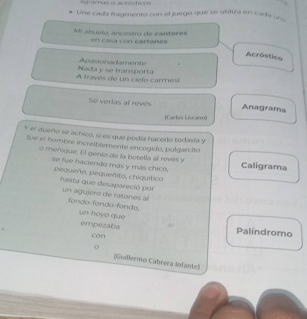 ligramas o acrósticos.
Une cada fragmento con el juego que se utiliza en cada un
Mi abuelo, ancestro de cantores
en casa con cartones
Acróstico
Apasionadamente
Nada y se transporta
A través de un cielo carmesí
Sé verlas al revés
Anagrama
(Carlos Liscano)
Y el dueño se achicó, si es que podía hacerlo todavía y
fue el hombre increíblemente encogido, pulgarcito
o meñique. El genio de la botella al revés y Caligrama
se fue haciendo más y más chico,
pequeño, pequeñito, chiquitico
hasta que desapareció por
un agujero de ratones al
fondo-fondo-fondo,
un hoyo que
empezaba
con
Palíndromo
(Guillermo Cabrera Infante)