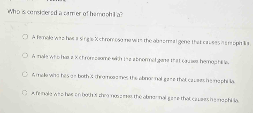 Who is considered a carrier of hemophilia?
A female who has a single X chromosome with the abnormal gene that causes hemophilia.
A male who has a X chromosome with the abnormal gene that causes hemophilia.
A male who has on both X chromosomes the abnormal gene that causes hemophilia.
A female who has on both X chromosomes the abnormal gene that causes hemophilia.