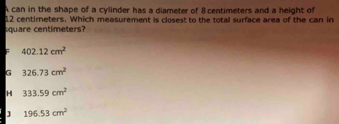 A can in the shape of a cylinder has a diameter of 8 centimeters and a height of
12 centimeters. Which measurement is closest to the total surface area of the can in
square centimeters?
F 402.12cm^2
G 326.73cm^2
H 333.59cm^2
J 196.53cm^2